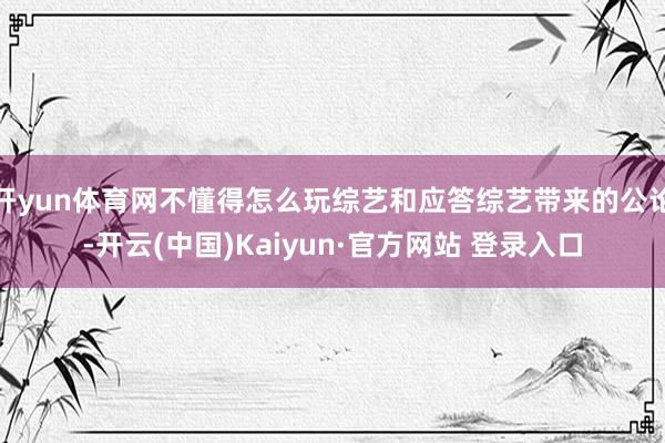 开yun体育网不懂得怎么玩综艺和应答综艺带来的公论-开云(中国)Kaiyun·官方网站 登录入口