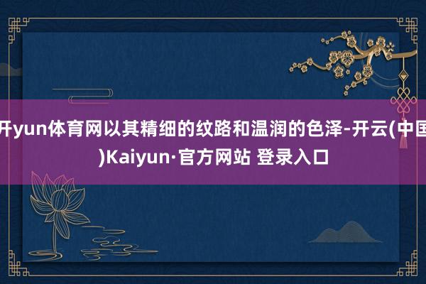 开yun体育网以其精细的纹路和温润的色泽-开云(中国)Kaiyun·官方网站 登录入口