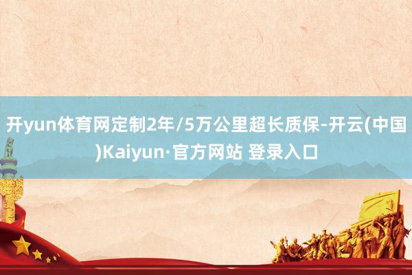 开yun体育网定制2年/5万公里超长质保-开云(中国)Kaiyun·官方网站 登录入口