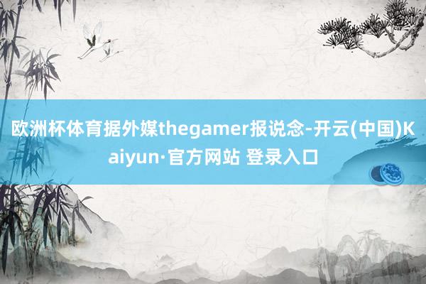欧洲杯体育据外媒thegamer报说念-开云(中国)Kaiyun·官方网站 登录入口