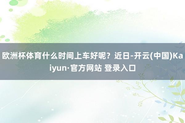 欧洲杯体育什么时间上车好呢？近日-开云(中国)Kaiyun·官方网站 登录入口