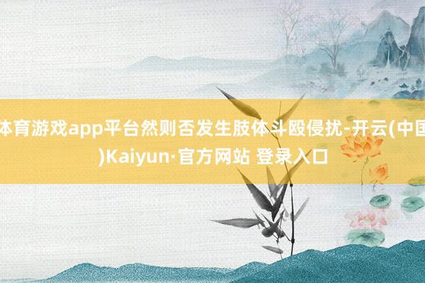体育游戏app平台然则否发生肢体斗殴侵扰-开云(中国)Kaiyun·官方网站 登录入口
