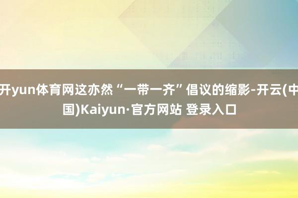 开yun体育网这亦然“一带一齐”倡议的缩影-开云(中国)Kaiyun·官方网站 登录入口