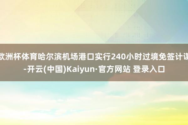 欧洲杯体育哈尔滨机场港口实行240小时过境免签计谋-开云(中国)Kaiyun·官方网站 登录入口