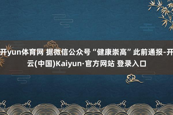 开yun体育网 据微信公众号“健康崇高”此前通报-开云(中国)Kaiyun·官方网站 登录入口