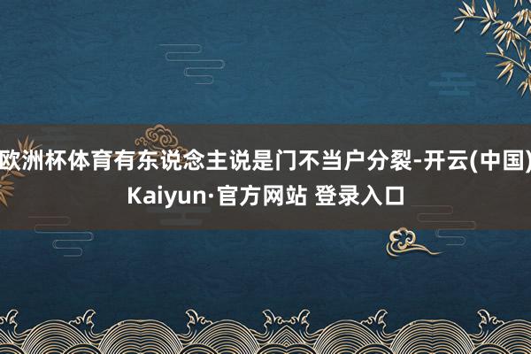 欧洲杯体育有东说念主说是门不当户分裂-开云(中国)Kaiyun·官方网站 登录入口
