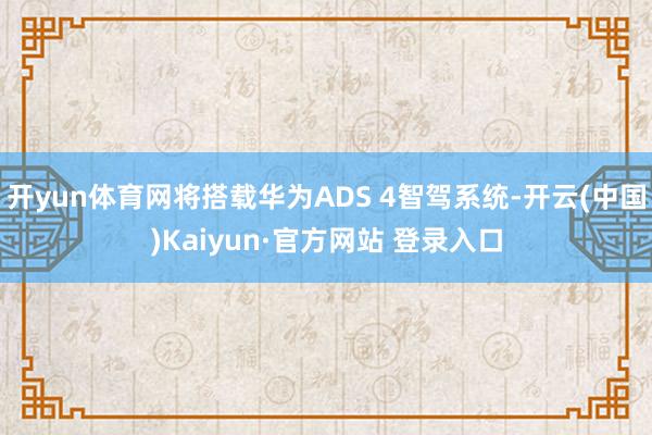 开yun体育网将搭载华为ADS 4智驾系统-开云(中国)Kaiyun·官方网站 登录入口