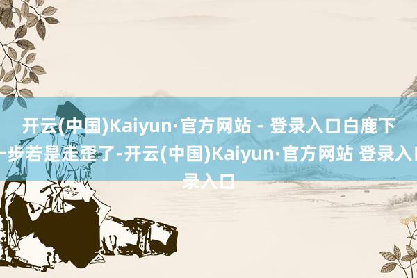 开云(中国)Kaiyun·官方网站 - 登录入口白鹿下一步若是走歪了-开云(中国)Kaiyun·官方网站 登录入口