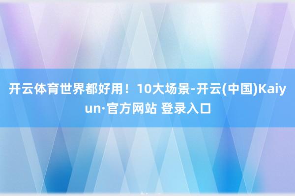 开云体育世界都好用！10大场景-开云(中国)Kaiyun·官方网站 登录入口