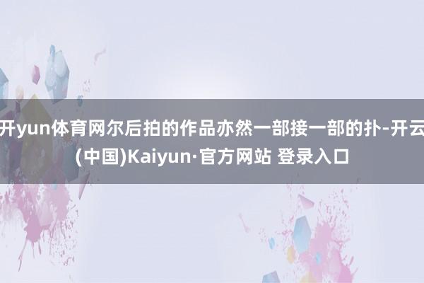 开yun体育网尔后拍的作品亦然一部接一部的扑-开云(中国)Kaiyun·官方网站 登录入口