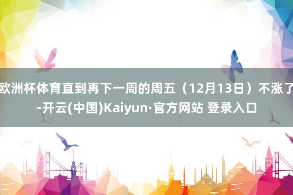 欧洲杯体育直到再下一周的周五（12月13日）不涨了-开云(中国)Kaiyun·官方网站 登录入口