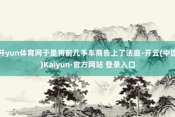 开yun体育网于是将前几手车商告上了法庭-开云(中国)Kaiyun·官方网站 登录入口