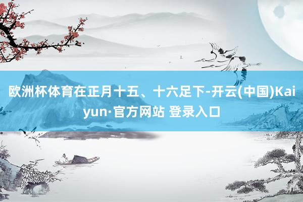 欧洲杯体育在正月十五、十六足下-开云(中国)Kaiyun·官方网站 登录入口