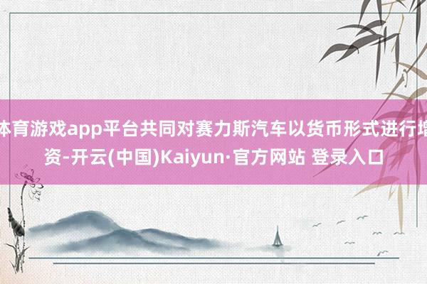 体育游戏app平台共同对赛力斯汽车以货币形式进行增资-开云(中国)Kaiyun·官方网站 登录入口
