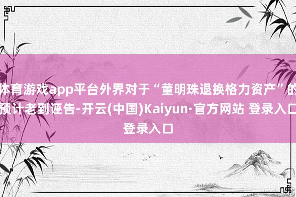 体育游戏app平台外界对于“董明珠退换格力资产”的预计老到诬告-开云(中国)Kaiyun·官方网站 登录入口