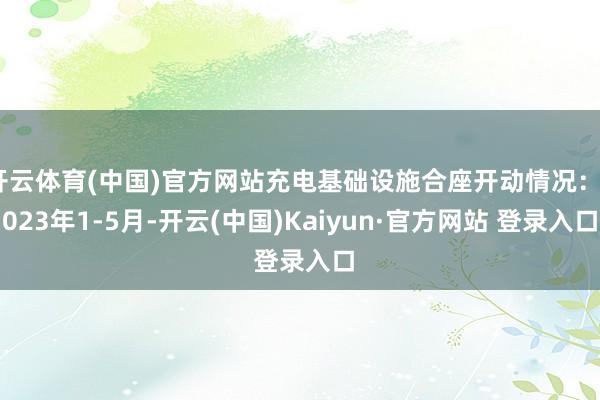 开云体育(中国)官方网站充电基础设施合座开动情况：2023年1-5月-开云(中国)Kaiyun·官方网站 登录入口