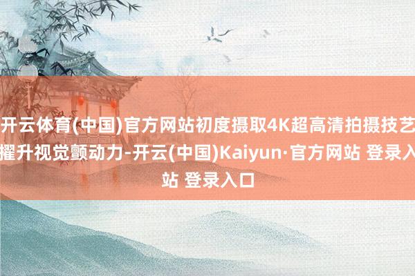 开云体育(中国)官方网站初度摄取4K超高清拍摄技艺来擢升视觉颤动力-开云(中国)Kaiyun·官方网站 登录入口