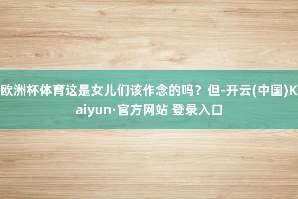 欧洲杯体育这是女儿们该作念的吗？但-开云(中国)Kaiyun·官方网站 登录入口