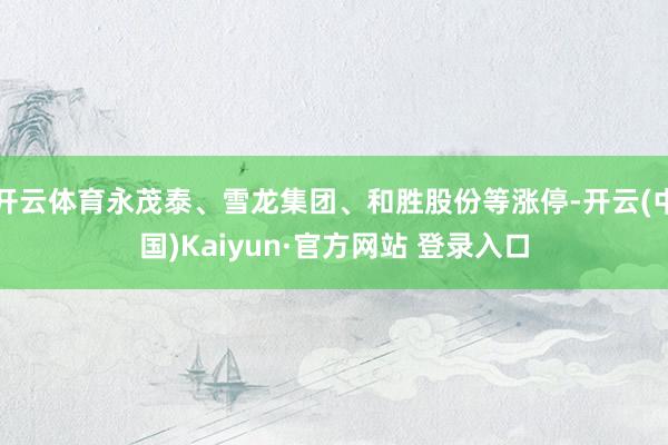 开云体育永茂泰、雪龙集团、和胜股份等涨停-开云(中国)Kaiyun·官方网站 登录入口