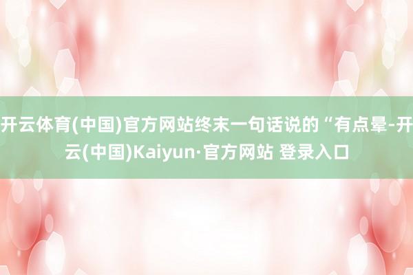 开云体育(中国)官方网站终末一句话说的“有点晕-开云(中国)Kaiyun·官方网站 登录入口