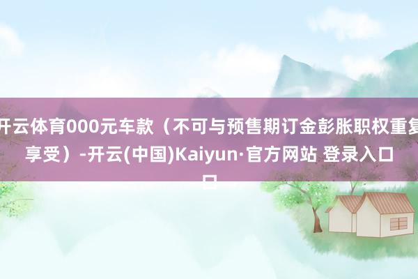 开云体育000元车款（不可与预售期订金彭胀职权重复享受）-开云(中国)Kaiyun·官方网站 登录入口
