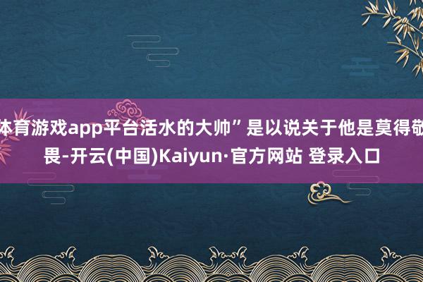 体育游戏app平台活水的大帅”是以说关于他是莫得敬畏-开云(中国)Kaiyun·官方网站 登录入口
