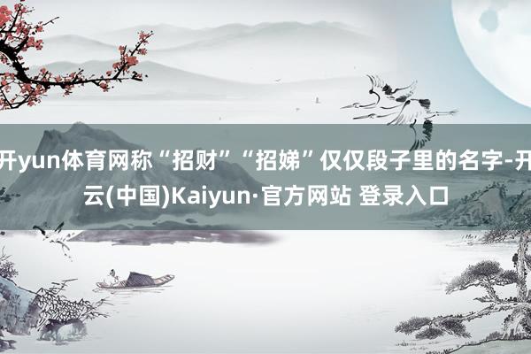 开yun体育网称“招财”“招娣”仅仅段子里的名字-开云(中国)Kaiyun·官方网站 登录入口