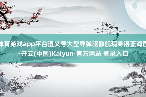 体育游戏app平台遵义号大型导弹驱散舰现身湛蓝海面-开云(中国)Kaiyun·官方网站 登录入口