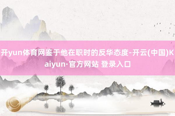 开yun体育网鉴于他在职时的反华态度-开云(中国)Kaiyun·官方网站 登录入口