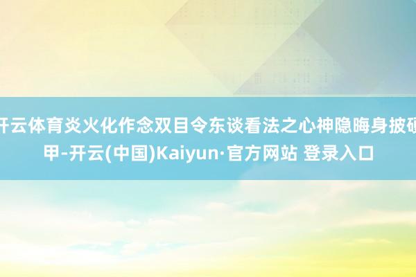 开云体育炎火化作念双目令东谈看法之心神隐晦身披硬甲-开云(中国)Kaiyun·官方网站 登录入口