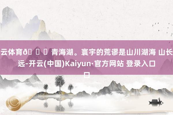 开云体育📍青海湖。寰宇的荒谬是山川湖海 山长水远-开云(中国)Kaiyun·官方网站 登录入口