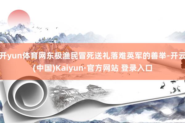 开yun体育网东极渔民冒死送礼落难英军的善举-开云(中国)Kaiyun·官方网站 登录入口