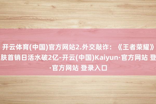 开云体育(中国)官方网站2.外交敲诈：《王者荣耀》外传皮肤首销日活水破2亿-开云(中国)Kaiyun·官方网站 登录入口