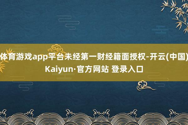 体育游戏app平台未经第一财经籍面授权-开云(中国)Kaiyun·官方网站 登录入口