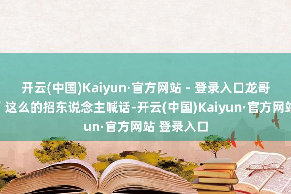开云(中国)Kaiyun·官方网站 - 登录入口龙哥带你飞！＂这么的招东说念主喊话-开云(中国)Kaiyun·官方网站 登录入口