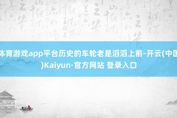 体育游戏app平台历史的车轮老是滔滔上前-开云(中国)Kaiyun·官方网站 登录入口