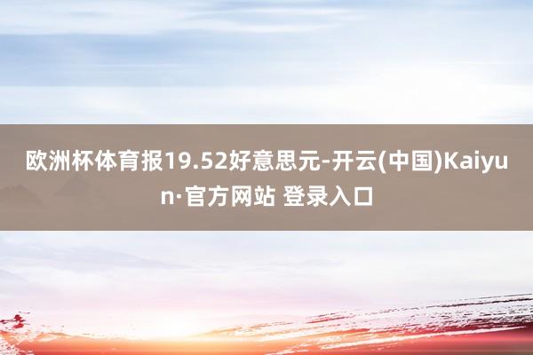 欧洲杯体育报19.52好意思元-开云(中国)Kaiyun·官方网站 登录入口
