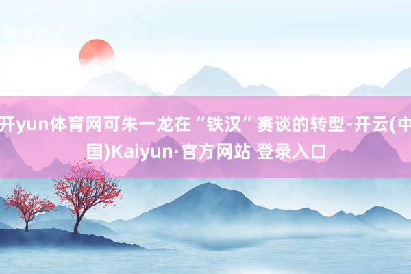 开yun体育网可朱一龙在“铁汉”赛谈的转型-开云(中国)Kaiyun·官方网站 登录入口