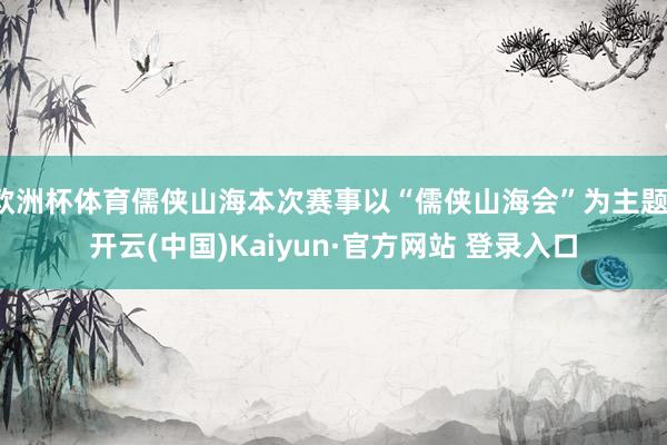 欧洲杯体育儒侠山海本次赛事以“儒侠山海会”为主题-开云(中国)Kaiyun·官方网站 登录入口