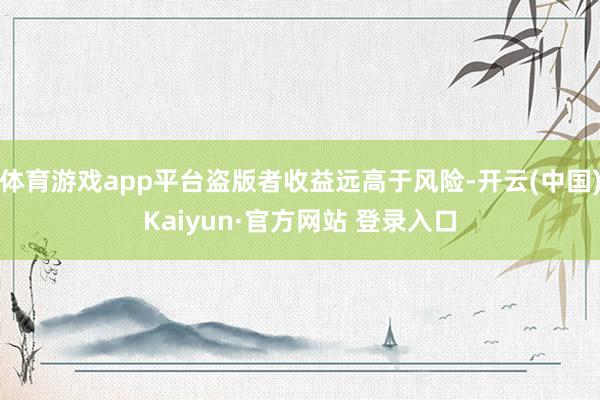 体育游戏app平台盗版者收益远高于风险-开云(中国)Kaiyun·官方网站 登录入口