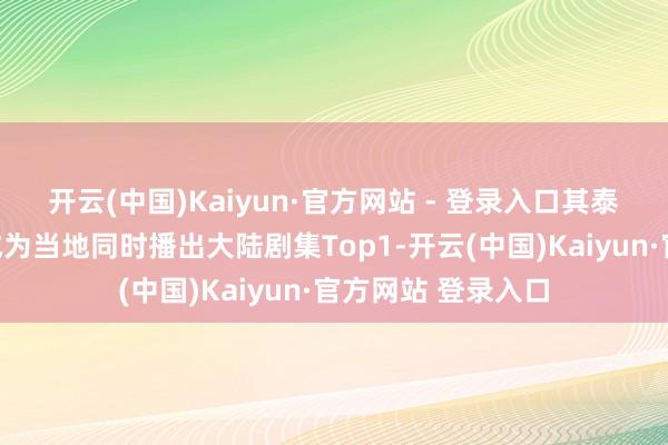 开云(中国)Kaiyun·官方网站 - 登录入口其泰国谷歌搜索趋势成为当地同时播出大陆剧集Top1-开云(中国)Kaiyun·官方网站 登录入口