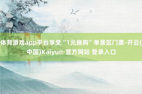 体育游戏app平台享受“1元换购”单景区门票-开云(中国)Kaiyun·官方网站 登录入口