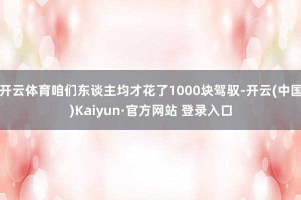 开云体育咱们东谈主均才花了1000块驾驭-开云(中国)Kaiyun·官方网站 登录入口