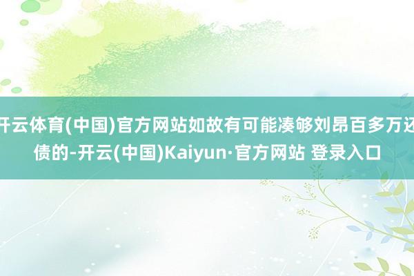 开云体育(中国)官方网站如故有可能凑够刘昂百多万还债的-开云(中国)Kaiyun·官方网站 登录入口