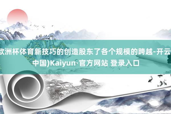 欧洲杯体育新技巧的创造股东了各个规模的跨越-开云(中国)Kaiyun·官方网站 登录入口
