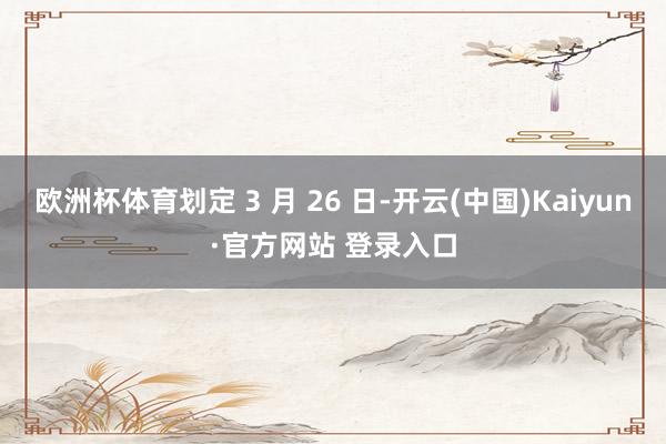 欧洲杯体育划定 3 月 26 日-开云(中国)Kaiyun·官方网站 登录入口