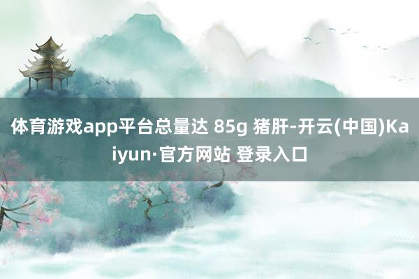 体育游戏app平台总量达 85g 猪肝-开云(中国)Kaiyun·官方网站 登录入口