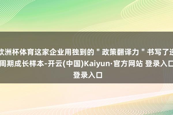 欧洲杯体育这家企业用独到的＂政策翻译力＂书写了逆周期成长样本-开云(中国)Kaiyun·官方网站 登录入口
