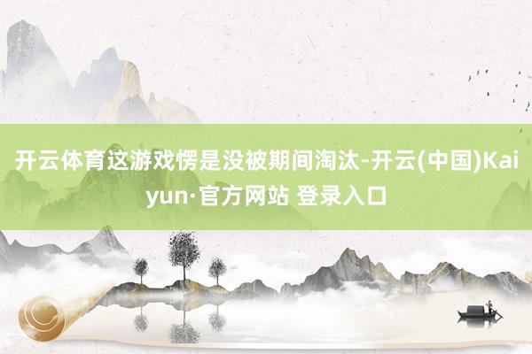 开云体育这游戏愣是没被期间淘汰-开云(中国)Kaiyun·官方网站 登录入口