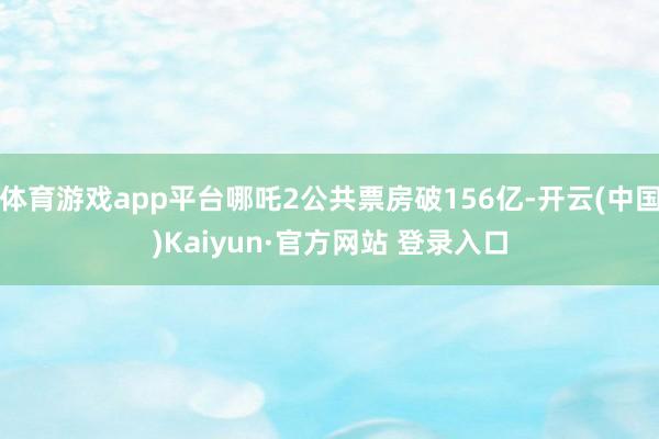 体育游戏app平台哪吒2公共票房破156亿-开云(中国)Kaiyun·官方网站 登录入口